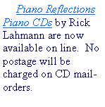 Text Box: Piano Reflections Piano CDs by Rick Lahmann are now available on line.  No postage will be charged on CD mail-orders.