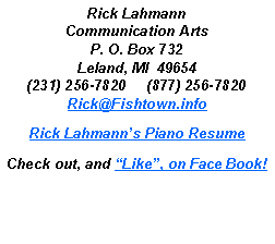 Text Box: Rick LahmannCommunication ArtsP. O. Box 732Leland, MI  49654(231) 256-7820     (877) 256-7820Rick@Fishtown.infoRick Lahmanns Piano ResumeCheck out, and Like, on Face Book!